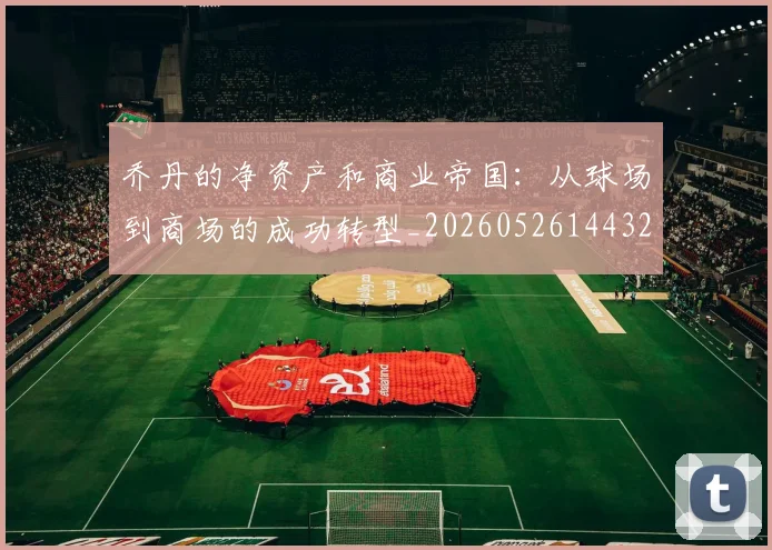 乔丹的净资产和商业帝国：从球场到商场的成功转型_20260526144325_20260703210358
