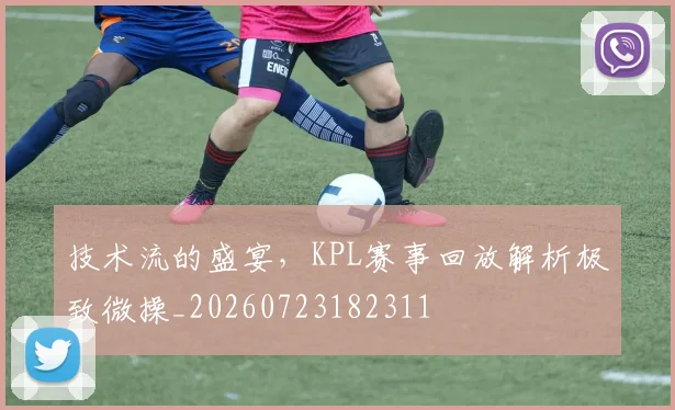 技术流的盛宴，KPL赛事回放解析极致微操_20260723182311