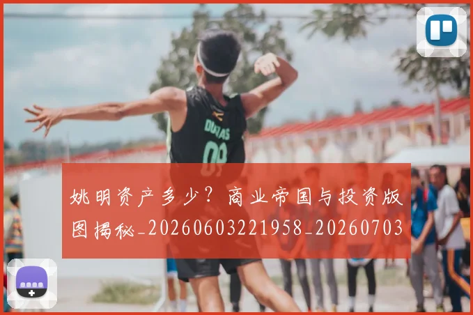 姚明资产多少？商业帝国与投资版图揭秘_20260603221958_20260703233042_20260720192416