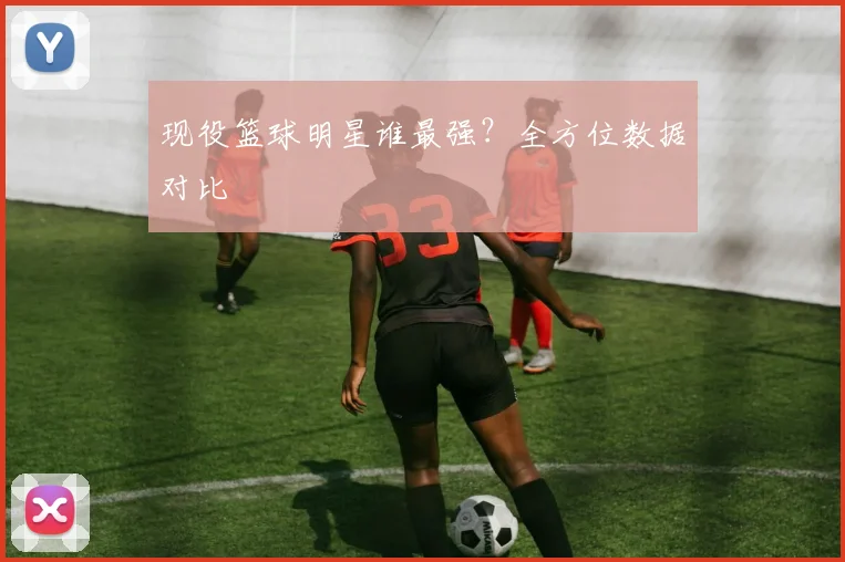 现役篮球明星谁最强？全方位数据对比