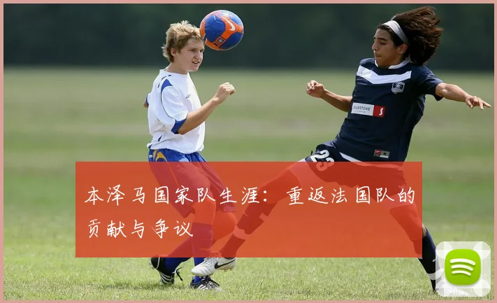 本泽马国家队生涯:重返法国队的贡献与争议