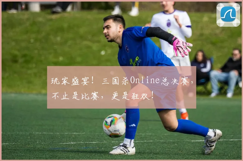 玩家盛宴！三国杀Online总决赛，不止是比赛，更是狂欢！