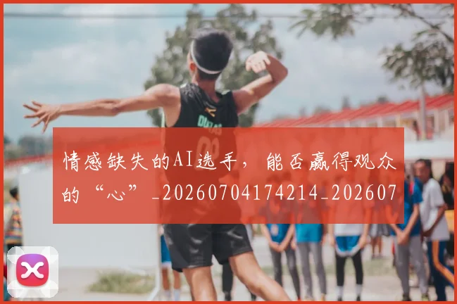 情感缺失的AI选手，能否赢得观众的“心”_20260704174214_20260723172459