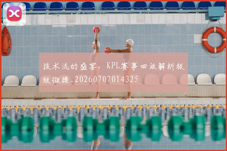 技术流的盛宴，KPL赛事回放解析极致微操_20260707014325