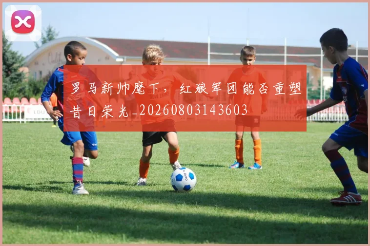 罗马新帅麾下,红狼军团能否重塑昔日荣光_20260803143603