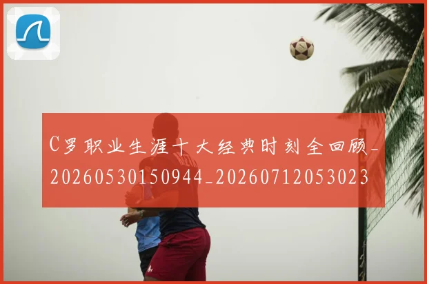 C罗职业生涯十大经典时刻全回顾_20260530150944_20260712053023
