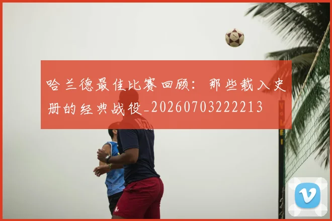 哈兰德最佳比赛回顾：那些载入史册的经典战役_20260703222213