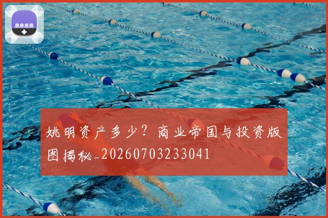 姚明资产多少？商业帝国与投资版图揭秘_20260703233041