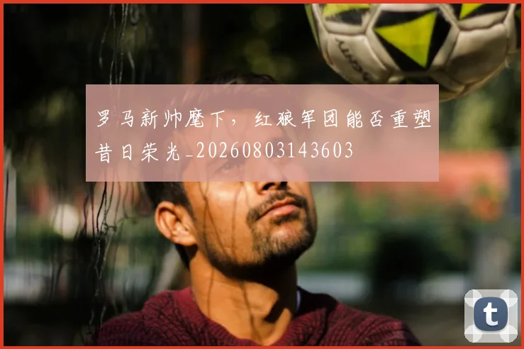 罗马新帅麾下，红狼军团能否重塑昔日荣光_20260803143603