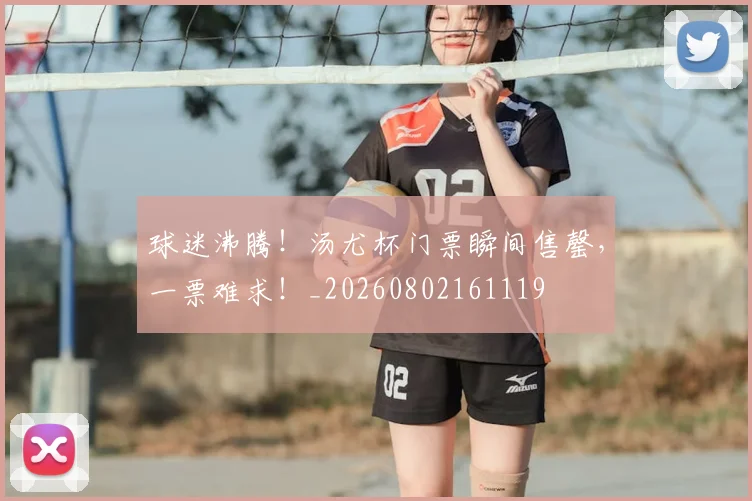 球迷沸腾！汤尤杯门票瞬间售罄，一票难求！_20260802161119