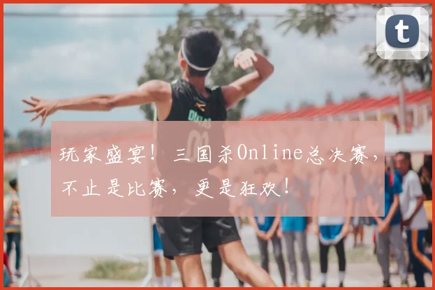 玩家盛宴！三国杀Online总决赛，不止是比赛，更是狂欢！