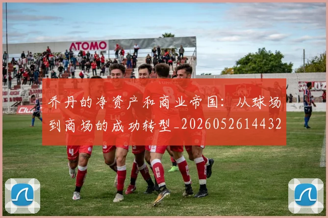乔丹的净资产和商业帝国：从球场到商场的成功转型_20260526144325
