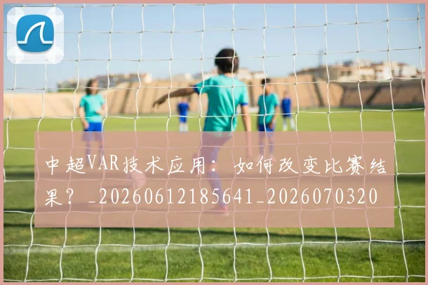 中超VAR技术应用：如何改变比赛结果？_20260612185641_20260703203431_20260717234929