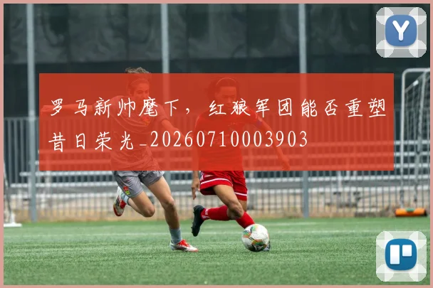 罗马新帅麾下，红狼军团能否重塑昔日荣光_20260710003903