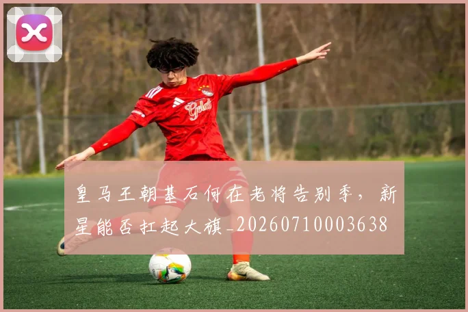 皇马王朝基石何在老将告别季，新星能否扛起大旗_20260710003638