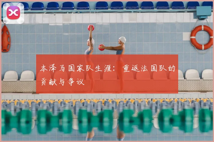 本泽马国家队生涯：重返法国队的贡献与争议