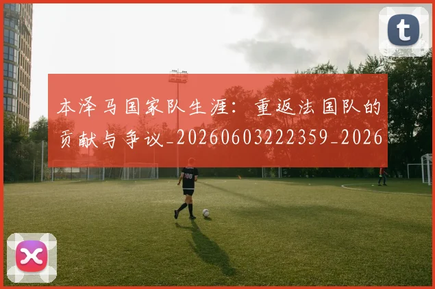 本泽马国家队生涯：重返法国队的贡献与争议_20260603222359_20260707021812
