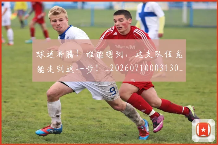 球迷沸腾！谁能想到，这支队伍竟能走到这一步！_20260710003130_20260802161123