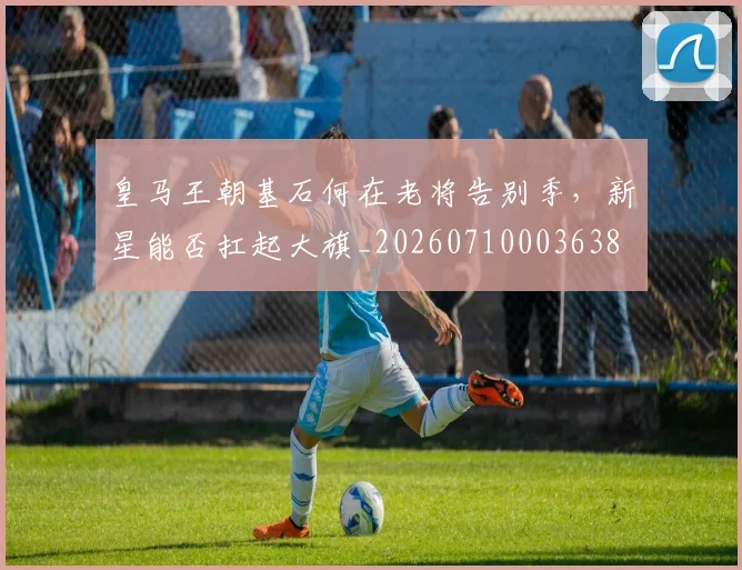 皇马王朝基石何在老将告别季，新星能否扛起大旗_20260710003638